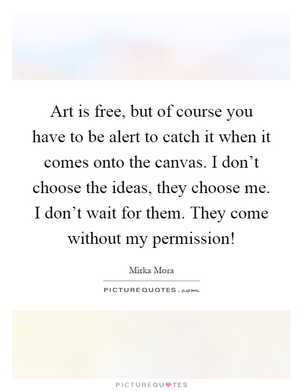 Art is free, but of course you have to be alert to catch it when it comes onto the canvas. I don't choose the ideas, they choose me. I don't wait for them. They come without my permission! Picture Quote #1