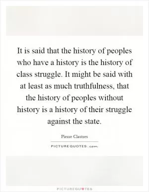 It is said that the history of peoples who have a history is the history of class struggle. It might be said with at least as much truthfulness, that the history of peoples without history is a history of their struggle against the state Picture Quote #1
