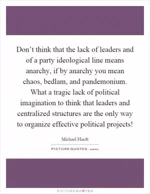 Don’t think that the lack of leaders and of a party ideological line means anarchy, if by anarchy you mean chaos, bedlam, and pandemonium. What a tragic lack of political imagination to think that leaders and centralized structures are the only way to organize effective political projects! Picture Quote #1