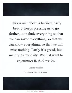 Ours is an upbeat, a hurried, hasty beat. It keeps pressing us to go farther, to include everything so that we can savor everything, so that we can know everything, so that we will miss nothing. Partly it’s greed, but mainly its curiosity. We just want to experience it. And we do Picture Quote #1
