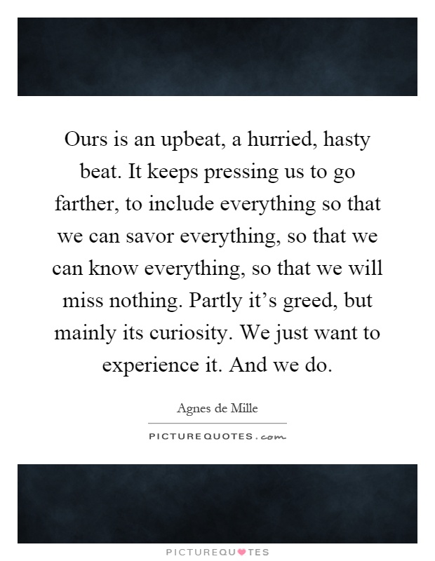Ours is an upbeat, a hurried, hasty beat. It keeps pressing us to go farther, to include everything so that we can savor everything, so that we can know everything, so that we will miss nothing. Partly it's greed, but mainly its curiosity. We just want to experience it. And we do Picture Quote #1