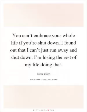 You can’t embrace your whole life if you’re shut down. I found out that I can’t just run away and shut down. I’m losing the rest of my life doing that Picture Quote #1