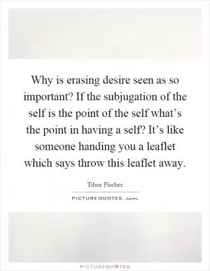 Why is erasing desire seen as so important? If the subjugation of the self is the point of the self what’s the point in having a self? It’s like someone handing you a leaflet which says throw this leaflet away Picture Quote #1