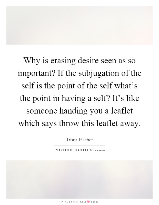 Why is erasing desire seen as so important? If the subjugation of the self is the point of the self what's the point in having a self? It's like someone handing you a leaflet which says throw this leaflet away Picture Quote #1