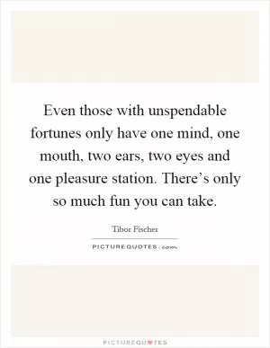 Even those with unspendable fortunes only have one mind, one mouth, two ears, two eyes and one pleasure station. There’s only so much fun you can take Picture Quote #1
