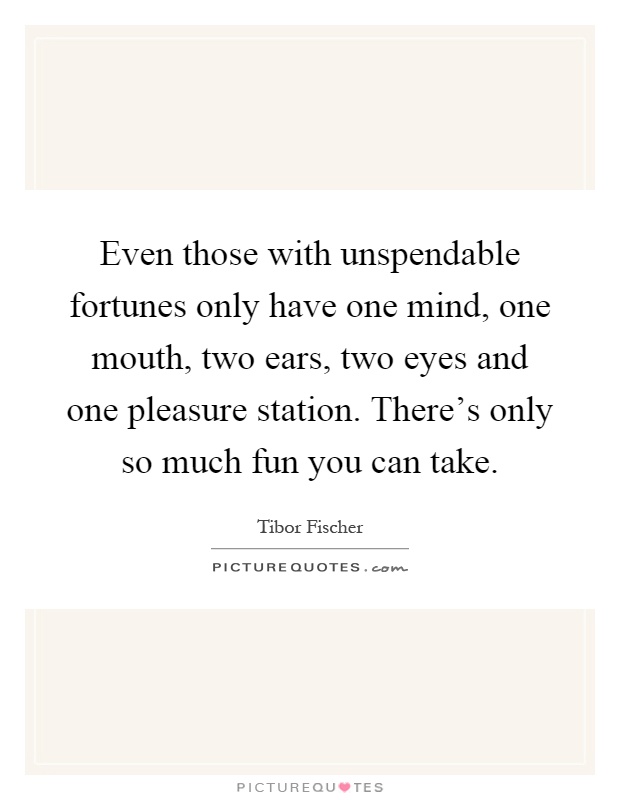 Even those with unspendable fortunes only have one mind, one mouth, two ears, two eyes and one pleasure station. There's only so much fun you can take Picture Quote #1