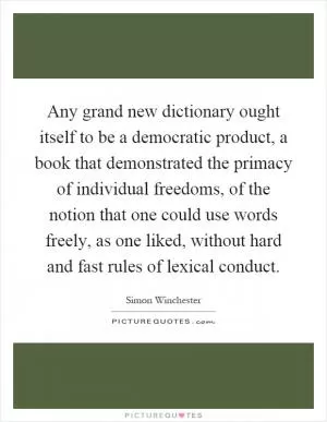 Any grand new dictionary ought itself to be a democratic product, a book that demonstrated the primacy of individual freedoms, of the notion that one could use words freely, as one liked, without hard and fast rules of lexical conduct Picture Quote #1