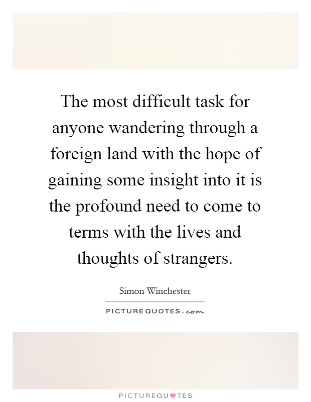 The most difficult task for anyone wandering through a foreign land with the hope of gaining some insight into it is the profound need to come to terms with the lives and thoughts of strangers Picture Quote #1