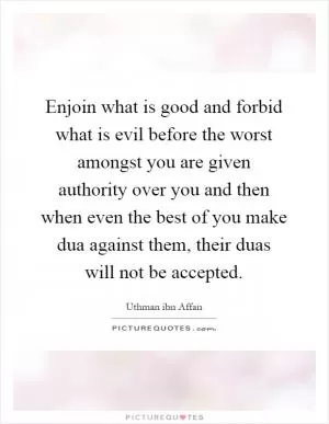 Enjoin what is good and forbid what is evil before the worst amongst you are given authority over you and then when even the best of you make dua against them, their duas will not be accepted Picture Quote #1