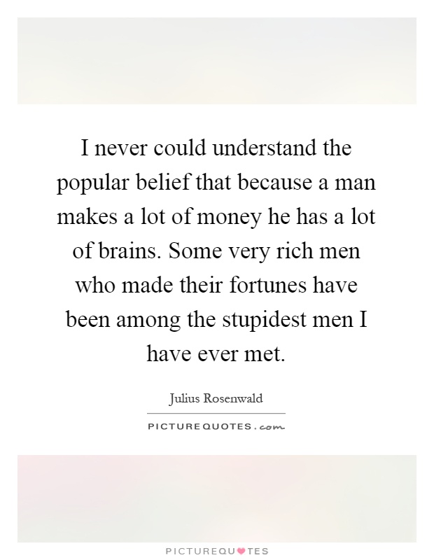 I never could understand the popular belief that because a man makes a lot of money he has a lot of brains. Some very rich men who made their fortunes have been among the stupidest men I have ever met Picture Quote #1