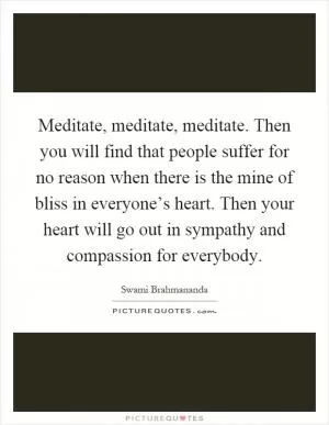 Meditate, meditate, meditate. Then you will find that people suffer for no reason when there is the mine of bliss in everyone’s heart. Then your heart will go out in sympathy and compassion for everybody Picture Quote #1