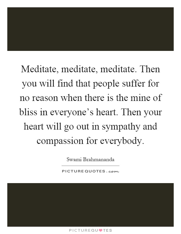 Meditate, meditate, meditate. Then you will find that people suffer for no reason when there is the mine of bliss in everyone's heart. Then your heart will go out in sympathy and compassion for everybody Picture Quote #1