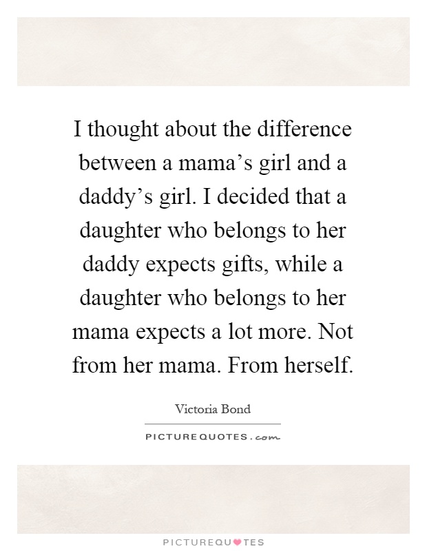 I thought about the difference between a mama's girl and a daddy's girl. I decided that a daughter who belongs to her daddy expects gifts, while a daughter who belongs to her mama expects a lot more. Not from her mama. From herself Picture Quote #1