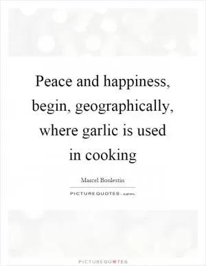 Peace and happiness, begin, geographically, where garlic is used in cooking Picture Quote #1