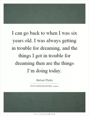I can go back to when I was six years old. I was always getting in trouble for dreaming, and the things I got in trouble for dreaming then are the things I’m doing today Picture Quote #1