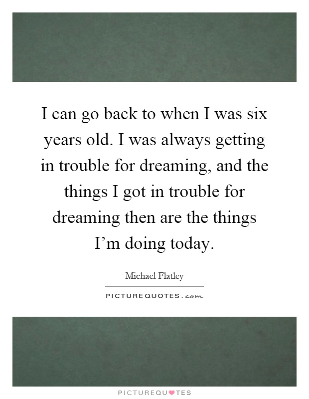 I can go back to when I was six years old. I was always getting in trouble for dreaming, and the things I got in trouble for dreaming then are the things I'm doing today Picture Quote #1