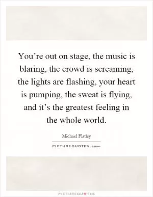 You’re out on stage, the music is blaring, the crowd is screaming, the lights are flashing, your heart is pumping, the sweat is flying, and it’s the greatest feeling in the whole world Picture Quote #1