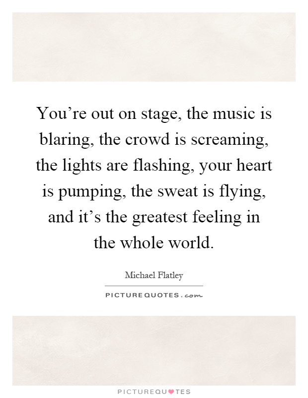 You're out on stage, the music is blaring, the crowd is screaming, the lights are flashing, your heart is pumping, the sweat is flying, and it's the greatest feeling in the whole world Picture Quote #1