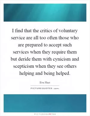 I find that the critics of voluntary service are all too often those who are prepared to accept such services when they require them but deride them with cynicism and scepticism when they see others helping and being helped Picture Quote #1