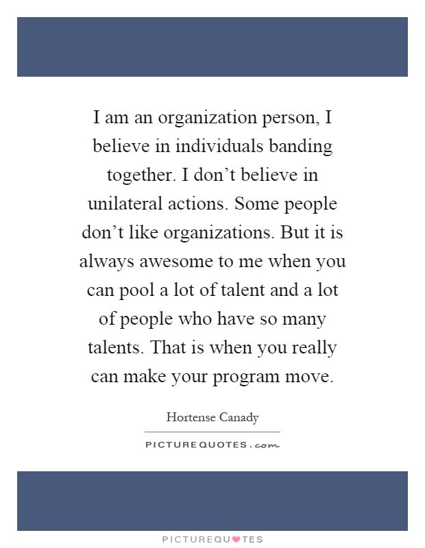 I am an organization person, I believe in individuals banding together. I don't believe in unilateral actions. Some people don't like organizations. But it is always awesome to me when you can pool a lot of talent and a lot of people who have so many talents. That is when you really can make your program move Picture Quote #1
