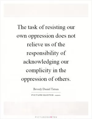 The task of resisting our own oppression does not relieve us of the responsibility of acknowledging our complicity in the oppression of others Picture Quote #1