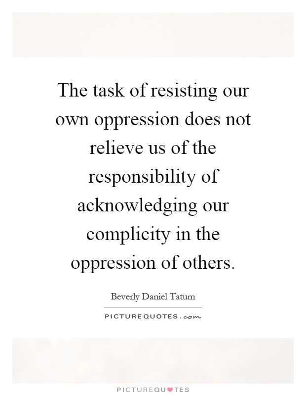 The task of resisting our own oppression does not relieve us of the responsibility of acknowledging our complicity in the oppression of others Picture Quote #1