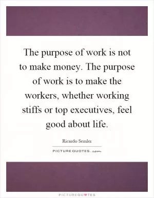 The purpose of work is not to make money. The purpose of work is to make the workers, whether working stiffs or top executives, feel good about life Picture Quote #1