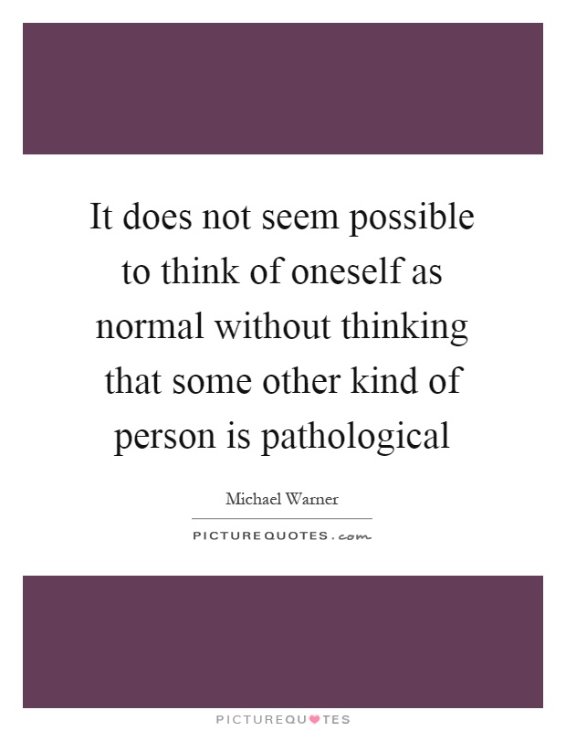 It does not seem possible to think of oneself as normal without thinking that some other kind of person is pathological Picture Quote #1