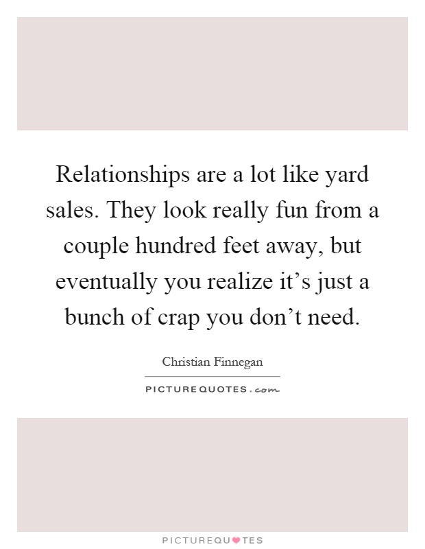 Relationships are a lot like yard sales. They look really fun from a couple hundred feet away, but eventually you realize it's just a bunch of crap you don't need Picture Quote #1
