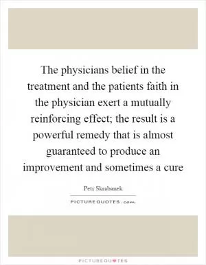 The physicians belief in the treatment and the patients faith in the physician exert a mutually reinforcing effect; the result is a powerful remedy that is almost guaranteed to produce an improvement and sometimes a cure Picture Quote #1
