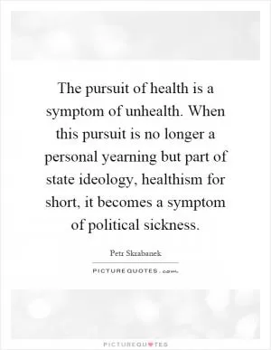 The pursuit of health is a symptom of unhealth. When this pursuit is no longer a personal yearning but part of state ideology, healthism for short, it becomes a symptom of political sickness Picture Quote #1