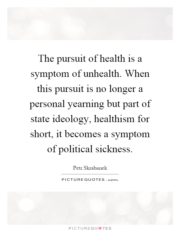 The pursuit of health is a symptom of unhealth. When this pursuit is no longer a personal yearning but part of state ideology, healthism for short, it becomes a symptom of political sickness Picture Quote #1