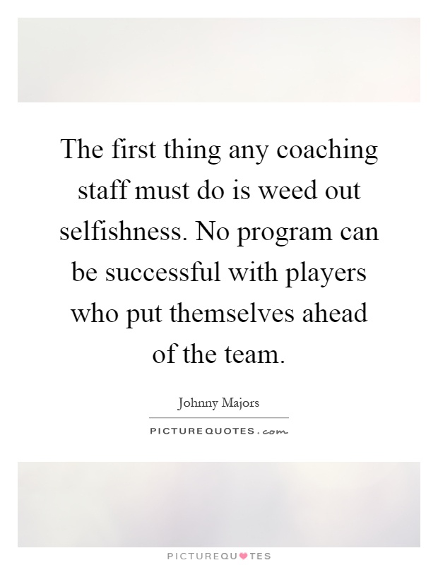 The first thing any coaching staff must do is weed out selfishness. No program can be successful with players who put themselves ahead of the team Picture Quote #1