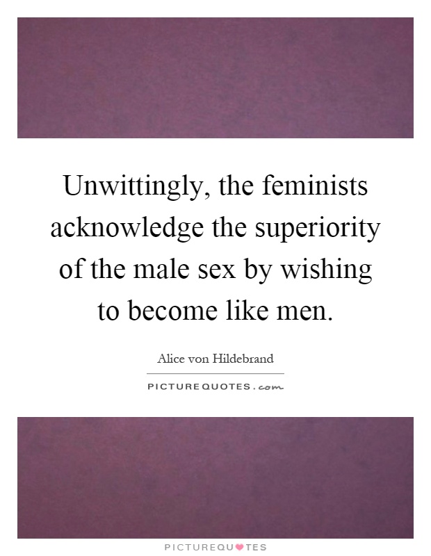 Unwittingly, the feminists acknowledge the superiority of the male sex by wishing to become like men Picture Quote #1