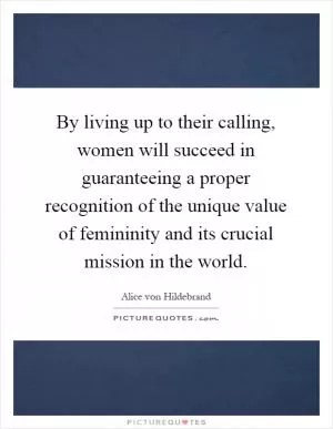 By living up to their calling, women will succeed in guaranteeing a proper recognition of the unique value of femininity and its crucial mission in the world Picture Quote #1