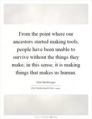 From the point where our ancestors started making tools, people have been unable to survive without the things they make; in this sense, it is making things that makes us human Picture Quote #1