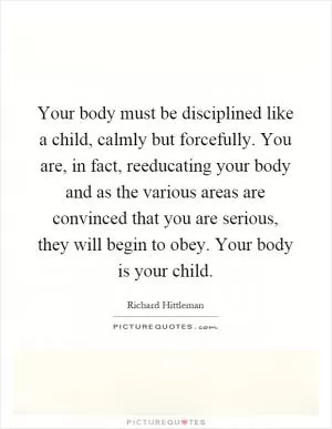 Your body must be disciplined like a child, calmly but forcefully. You are, in fact, reeducating your body and as the various areas are convinced that you are serious, they will begin to obey. Your body is your child Picture Quote #1