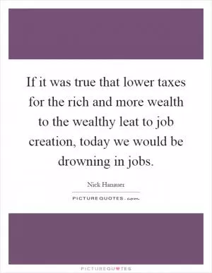 If it was true that lower taxes for the rich and more wealth to the wealthy leat to job creation, today we would be drowning in jobs Picture Quote #1