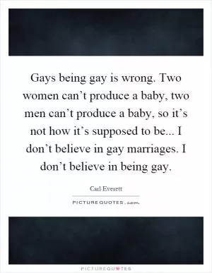 Gays being gay is wrong. Two women can’t produce a baby, two men can’t produce a baby, so it’s not how it’s supposed to be... I don’t believe in gay marriages. I don’t believe in being gay Picture Quote #1