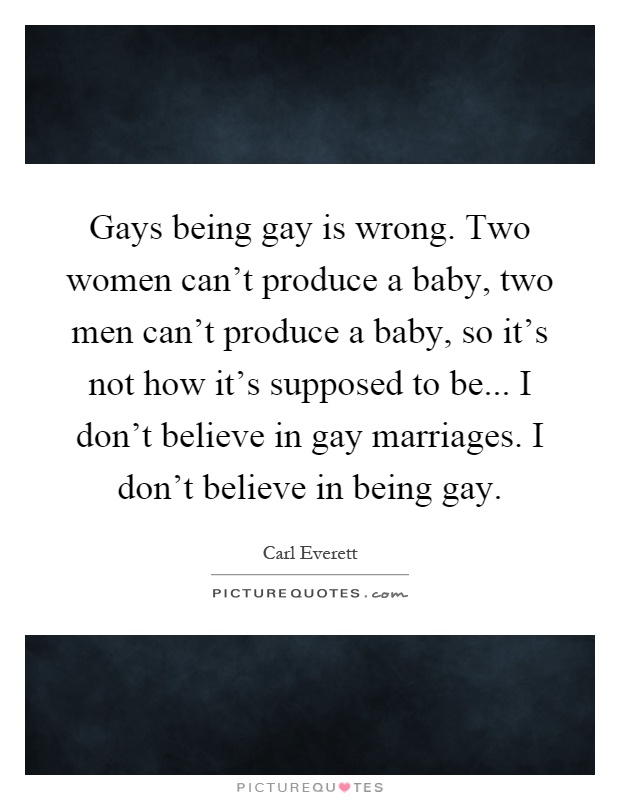 Gays being gay is wrong. Two women can't produce a baby, two men can't produce a baby, so it's not how it's supposed to be... I don't believe in gay marriages. I don't believe in being gay Picture Quote #1
