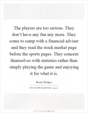The players are too serious. They don’t have any fun any more. They come to camp with a financial adviser and they read the stock market page before the sports pages. They concern themselves with statistics rather than simply playing the game and enjoying it for what it is Picture Quote #1