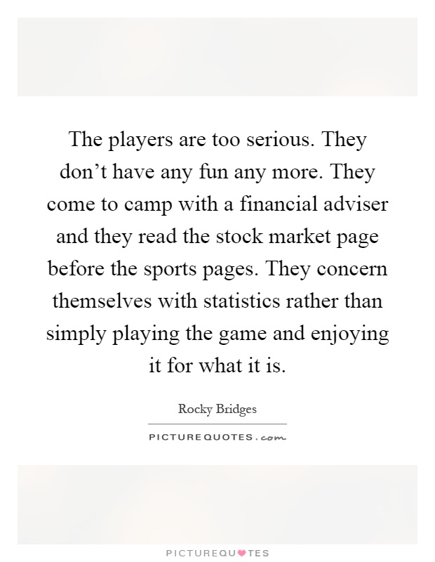 The players are too serious. They don't have any fun any more. They come to camp with a financial adviser and they read the stock market page before the sports pages. They concern themselves with statistics rather than simply playing the game and enjoying it for what it is Picture Quote #1