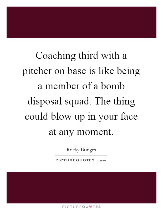 Coaching third with a pitcher on base is like being a member of a bomb disposal squad. The thing could blow up in your face at any moment Picture Quote #1