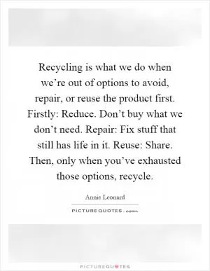 Recycling is what we do when we’re out of options to avoid, repair, or reuse the product first. Firstly: Reduce. Don’t buy what we don’t need. Repair: Fix stuff that still has life in it. Reuse: Share. Then, only when you’ve exhausted those options, recycle Picture Quote #1