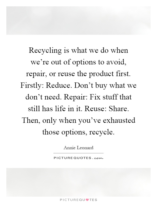 Recycling is what we do when we're out of options to avoid, repair, or reuse the product first. Firstly: Reduce. Don't buy what we don't need. Repair: Fix stuff that still has life in it. Reuse: Share. Then, only when you've exhausted those options, recycle Picture Quote #1
