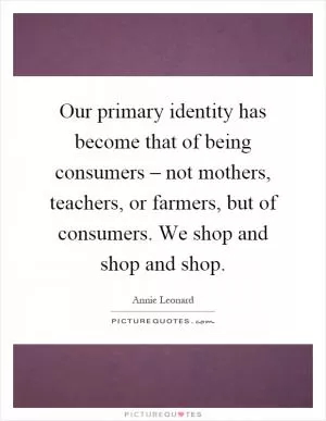 Our primary identity has become that of being consumers – not mothers, teachers, or farmers, but of consumers. We shop and shop and shop Picture Quote #1