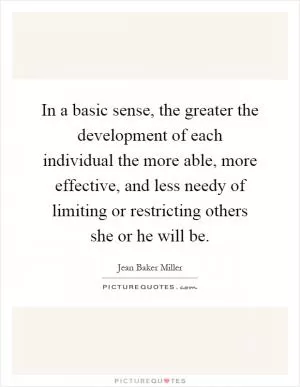In a basic sense, the greater the development of each individual the more able, more effective, and less needy of limiting or restricting others she or he will be Picture Quote #1