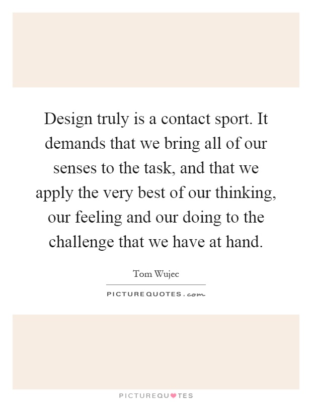 Design truly is a contact sport. It demands that we bring all of our senses to the task, and that we apply the very best of our thinking, our feeling and our doing to the challenge that we have at hand Picture Quote #1