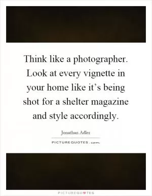Think like a photographer. Look at every vignette in your home like it’s being shot for a shelter magazine and style accordingly Picture Quote #1