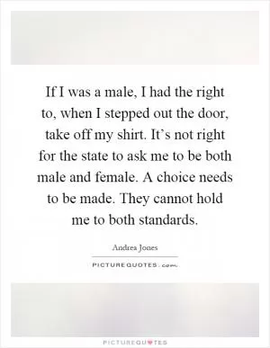 If I was a male, I had the right to, when I stepped out the door, take off my shirt. It’s not right for the state to ask me to be both male and female. A choice needs to be made. They cannot hold me to both standards Picture Quote #1